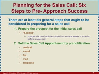 Copyright © Houghton Mifflin Company. All rights reserved. 4–7
Planning for the Sales Call: Six
Steps to Pre- Approach Success
There are at least six general steps that ought to be
considered in preparing for a sales call
1. Prepare the prospect for the initial sales call
• "Seeding"
– prospect-focused activities carried out several weeks or months
before a sales call
2. Sell the Sales Call Appointment by prenotification
• cold call
• e-mail
• fax
• mail
• telephone
 