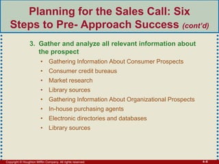 Copyright © Houghton Mifflin Company. All rights reserved. 4–8
Planning for the Sales Call: Six
Steps to Pre- Approach Success (cont’d)
3. Gather and analyze all relevant information about
the prospect
• Gathering Information About Consumer Prospects
• Consumer credit bureaus
• Market research
• Library sources
• Gathering Information About Organizational Prospects
• In-house purchasing agents
• Electronic directories and databases
• Library sources
 