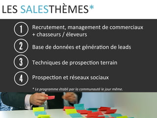 LES 
SALESTHÈMES* 
Recrutement, 
management 
de 
commerciaux 
+ 
chasseurs 
/ 
éleveurs 
Base 
de 
données 
et 
généra9on 
de 
leads 
Techniques 
de 
prospec9on 
terrain 
Prospec9on 
et 
réseaux 
sociaux 
* 
Le 
programme 
établi 
par 
la 
communauté 
le 
jour 
même. 
 
