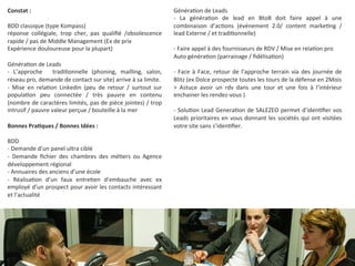 Constat 
: 
BDD 
classique 
(type 
Kompass) 
réponse 
collégiale, 
trop 
cher, 
pas 
qualifié 
/obsolescence 
rapide 
/ 
pas 
de 
Middle 
Management 
(Ex 
de 
prix 
Expérience 
douloureuse 
pour 
la 
plupart) 
Généra9on 
de 
Leads 
-­‐ 
L’approche 
tradi9onnelle 
(phoning, 
mailling, 
salon, 
réseau 
pro, 
demande 
de 
contact 
sur 
site) 
arrive 
à 
sa 
limite. 
-­‐ 
Mise 
en 
rela9on 
Linkedin 
(peu 
de 
retour 
/ 
surtout 
sur 
popula9on 
peu 
connectée 
/ 
très 
pauvre 
en 
contenu 
(nombre 
de 
caractères 
limités, 
pas 
de 
pièce 
jointes) 
/ 
trop 
intrusif 
/ 
pauvre 
valeur 
perçue 
/ 
bouteille 
à 
la 
mer 
Bonnes 
PraKques 
/ 
Bonnes 
Idées 
: 
BDD 
-­‐ 
Demande 
d’un 
panel 
ultra 
ciblé 
-­‐ 
Demande 
fichier 
des 
chambres 
des 
mé9ers 
ou 
Agence 
développement 
régional 
-­‐ 
Annuaires 
des 
anciens 
d’une 
école 
-­‐ 
Réalisa9on 
d’un 
faux 
entre9en 
d’embauche 
avec 
ex 
employé 
d’un 
prospect 
pour 
avoir 
les 
contacts 
intéressant 
et 
l’actualité 
Généra9on 
de 
Leads 
-­‐ 
La 
généra9on 
de 
lead 
en 
BtoB 
doit 
faire 
appel 
à 
une 
combinaison 
d’ac9ons 
(événement 
2.0/ 
content 
marke9ng 
/ 
lead 
Externe 
/ 
et 
tradi9onnelle) 
-­‐ 
Faire 
appel 
à 
des 
fournisseurs 
de 
RDV 
/ 
Mise 
en 
rela9on 
pro 
Auto 
généra9on 
(parrainage 
/ 
fidélisa9on) 
-­‐ 
Face 
à 
Face, 
retour 
de 
l’approche 
terrain 
via 
des 
journée 
de 
Blitz 
(ex 
Dolce 
prospecte 
toutes 
les 
tours 
de 
la 
défense 
en 
2Mois 
> 
Astuce 
avoir 
un 
rdv 
dans 
une 
tour 
et 
une 
fois 
à 
l’intérieur 
enchainer 
les 
rendez-­‐vous 
) 
-­‐ 
Solu9on 
Lead 
Genera9on 
de 
SALEZEO 
permet 
d’iden9fier 
vos 
Leads 
prioritaires 
en 
vous 
donnant 
les 
sociétés 
qui 
ont 
visitées 
votre 
site 
sans 
s’iden9fier. 
 