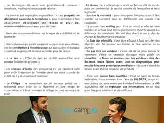-­‐ 
Les 
techniques 
de 
vente 
sont 
généralement 
classiques 
: 
téléphone, 
mailing 
et 
beaucoup 
de 
relance 
-­‐ 
Le 
constat 
est 
implacable 
aujourd’hui 
: 
« 
Les 
prospects 
ne 
décrochent 
quasi 
plus 
le 
téléphone 
», 
pour 
y 
remédier 
il 
faut 
absolument 
développer 
son 
réseau 
et 
avoir 
des 
recommandaKons 
pour 
avoir 
plus 
de 
force 
-­‐ 
Avoir 
des 
recommanda9ons 
est 
le 
signe 
de 
crédibilité 
et 
de 
légi9mité 
-­‐ 
Une 
technique 
qui 
paraît 
simple 
et 
basique 
mais 
peu 
u9lisée, 
est 
de 
s’intéresser 
à 
l’interlocuteur. 
Ce 
qui 
facilite 
le 
dialogue 
et 
permet 
au 
prospect 
de 
nous 
accorder 
plus 
de 
temps 
-­‐ 
« 
Le 
lien 
» 
: 
Créer 
du 
lien 
est 
central 
aujourd’hui 
pour 
pouvoir 
toucher 
les 
prospects 
-­‐ 
Les 
réseaux 
d’écoles 
(les 
annuaires) 
est 
un 
excellent 
ou9l 
pour 
avoir 
l’aTen9on 
de 
l’interlocuteur 
qui 
nous 
accorde 
du 
crédit 
car 
il 
y 
a 
un 
élément 
commun 
-­‐ 
Le 
Ciblage 
: 
se 
concentrer 
sur 
un 
secteur 
précis 
(ex 
: 
télécoms) 
pour 
avoir 
de 
la 
légi9mité 
et 
une 
image 
de 
« 
spécialiste 
». 
Il 
faut 
renforcer 
le 
ciblage 
surtout 
en 
temps 
de 
crise 
-­‐ 
Le 
réseau 
: 
le 
« 
réseautage 
» 
reste 
un 
facteur 
clé 
de 
succès 
pour 
un 
commercial 
car 
cela 
lui 
confère 
de 
l’empathie 
et 
de 
la 
légi9mité. 
-­‐ 
Susciter 
la 
curiosité 
: 
pour 
interpeler 
l’interlocuteur 
il 
faut 
susciter 
sa 
curiosité 
pour 
se 
différencier 
des 
appels 
trop 
classiques 
-­‐ 
La 
prospec9on 
mailing 
peut 
être 
un 
atout 
si 
elle 
est 
bien 
menée 
car 
le 
mail 
peut 
être 
lu 
partout 
et 
n’importe 
quand 
à 
la 
différence 
du 
téléphone. 
On 
est 
plus 
direct 
et 
on 
a 
plus 
de 
chance 
de 
toucher 
notre 
prospect 
-­‐ 
Se 
fixer 
des 
objecKfs 
: 
Pour 
être 
efficace 
il 
faut 
se 
créer 
des 
objec9fs 
afin 
de 
pousser 
ses 
limites 
et 
être 
sa9sfait 
de 
sa 
journée 
-­‐ 
Ne 
pas 
être 
un 
vendeur 
: 
L’idée 
est 
de 
ne 
plus 
donner 
le 
sen9ment 
d’être 
un 
vendeur 
classique 
mais 
plutôt 
un 
conseiller. 
« 
Nous 
ne 
sommes 
pas 
des 
vendeurs 
mais 
des 
docteurs. 
Nous 
faisons 
avant 
tout 
un 
diagnosKque 
pour 
ensuite 
faire 
une 
prescripKon 
médicale 
» 
(On 
part 
d’abord 
du 
besoin 
avant 
même 
de 
parler 
de 
produit) 
-­‐ 
Avoir 
une 
bonne 
base 
qualifiée 
: 
C’est 
un 
gain 
de 
temps 
indéniable. 
Nous 
sommes 
dans 
l’ère 
du 
BIG 
DATA, 
ce 
qui 
est 
une 
chance 
car 
nous 
avons 
une 
kyrielle 
d’informa9ons. 
Le 
défi 
aujourd’hui 
est 
de 
regrouper 
ces 
informaKons 
en 
un 
bloc 
pour 
être 
plus 
per9nent 
et 
plus 
efficace 
 