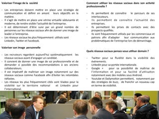 Valoriser	
  l’image	
  de	
  la	
  	
  société	
  
	
  
-­‐  Les	
   entreprises	
   doivent	
   me]re	
   en	
   place	
   une	
   stratégie	
   de	
  
communica9on	
   et	
   déﬁnir	
   en	
   amont	
   	
   leurs	
   objec9fs	
   en	
   la	
  
ma9ère.	
  
-­‐  Il	
  s’agit	
  de	
  me]re	
  en	
  place	
  une	
  vitrine	
  virtuelle	
  séduisante	
  et	
  
moderne,	
  de	
  rendre	
  visible	
  l’actualité	
  de	
  l’entreprise.	
  
-­‐  Il	
   est	
   déterminant	
   d’être	
   suivi	
   par	
   un	
   grand	
   nombre	
   de	
  
personnes	
  sur	
  les	
  réseaux	
  sociaux	
  aﬁn	
  de	
  donner	
  une	
  image	
  de	
  
leader	
  à	
  l’entreprise.	
  
-­‐  Les	
  réseaux	
  sociaux	
  les	
  plus	
  fréquemment	
  	
  u9lisés	
  sont	
  
Linkedin,	
  Twi]er	
  et	
  Facebook.	
  
	
  
Valoriser	
  son	
  image	
  	
  personnelle	
  
	
  
-­‐  Les	
   recruteurs	
   regardent	
   aujourd’hui	
   systéma9quement	
   	
   les	
  
réseaux	
  sociaux	
  avant	
  d’engager	
  un	
  candidat.	
  
-­‐  Il	
  convient	
  de	
  donner	
  une	
  image	
  de	
  soi	
  professionnelle	
  et	
  de	
  
demander	
   si	
   possible	
   des	
   recommanda9ons	
   à	
   ses	
   anciens	
  
collaborateurs.	
  
-­‐  Il	
   est	
   impéra9f	
   de	
   maîtriser	
   son	
   image	
   notamment	
   sur	
   des	
  
réseaux	
  sociaux	
  comme	
  Facebook	
  aﬁn	
  d'éviter	
  les	
  retombées	
  
néfastes.	
  
-­‐  Les	
   réseaux	
   les	
   plus	
   fréquemment	
   cités	
   sont	
   Viadeo	
   pour	
   la	
  
visibilité	
   sur	
   le	
   territoire	
   na9onal	
   	
   et	
   Linkedin	
   pour	
  
l’interna9onal.	
  
Comment	
   u-liser	
   les	
   réseaux	
   sociaux	
   dans	
   son	
   ac-vité	
  
professionnelle	
  ?	
  
	
  
-­‐  Ils	
   perme]ent	
   de	
   connaître	
   	
   le	
   parcours	
   de	
   ses	
  
interlocuteurs.	
  
-­‐  Ils	
   perme]ent	
   de	
   connaître	
   l’actualité	
   des	
  
entreprises.	
  
-­‐  Ils	
   perme]ent	
   les	
   prises	
   de	
   contacts	
   avec	
   des	
  
prospects	
  qualiﬁés.	
  
-­‐  Ils	
  sont	
  fréquemment	
  u9lisés	
  par	
  les	
  commerciaux	
  et	
  
patrons	
   aﬁn	
   d’adapter	
   	
   leur	
   communica9on	
   aux	
  
probléma9ques	
  de	
  l’entreprise	
  lors	
  de	
  démarchage.	
  
	
  
	
  
Quels	
  réseaux	
  sociaux	
  pensez-­‐vous	
  u-liser	
  demain	
  ?	
  
	
  
-­‐  Twi]er	
   pour	
   sa	
   ﬂuidité	
   dans	
   la	
   visibilité	
   des	
  
événements.	
  
-­‐  Linkedin	
  pour	
  sa	
  portée	
  interna9onale.	
  
-­‐  Google	
   +	
   	
   pour	
   sa	
   possibilité	
   de	
   maîtrise	
   de	
  
l’informa9on	
   et	
   pour	
   sa	
   facilité	
   d’u9lisa9on	
  
notamment	
  avec	
  des	
  mobiles	
  sous	
  Android.	
  
-­‐  Youtube	
  et	
  Dailymo9on	
  perme]ent,	
  	
  notamment	
  par	
  
des	
  stratégies	
  de	
  buzz,	
   	
  de	
  franchir	
  un	
  nouveau	
  cap	
  
en	
  terme	
  de	
  visibilité.	
  
 