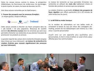 Outre	
   les	
   canaux	
   connus	
   comme	
   le	
   réseau,	
   la	
   prospec9on	
  
téléphonique,	
   les	
   fournisseurs	
   de	
   rendez-­‐vous,	
   les	
   parrainages,	
  	
  	
  
le	
  porte	
  à	
  porte,	
  les	
  salons,	
  les	
  bases	
  de	
  données,	
  les	
  CCI…	
  
	
  
Voici	
  deux	
  astuces	
  remontées	
  par	
  les	
  SaleCampers	
  :	
  
	
  	
  
1.	
  Trouver	
  des	
  prospects	
  avec	
  les	
  annonces	
  d’emplois	
  :	
  
	
  un	
  moyen	
  gratuit,	
  simple	
  et	
  eﬃcace.	
  
	
  	
  
	
  
	
  
	
  
Ce]e	
   astuce	
   consiste	
   à	
   chercher	
   ses	
   futurs	
   prospects	
   dans	
   les	
  
«	
   job	
   boards	
   »	
   les	
   plus	
   populaires.	
   Beaucoup	
   de	
   sociétés	
  
donnent	
  des	
  éléments	
  cruciaux	
  dans	
  les	
  annonces	
  qui	
  vont	
  vous	
  
perme]re	
  d’orienter	
  vos	
  recherches	
  et	
  vous	
  donner	
  l’occasion	
  de	
  
promouvoir	
  vos	
  produits	
  ou	
  services.	
  
	
  	
  
La	
  grande	
  majorité	
  des	
  acteurs	
  de	
  la	
  recherche	
  d’emploi	
  propose	
  
deux	
  choses	
  qui	
  nous	
  intéressent	
  :	
  un	
  moteur	
  de	
  recherche	
  et	
  la	
  
créa-on	
   d’alertes	
   pour	
   recevoir	
   régulièrement	
   des	
   annonces	
  
qui	
  vous	
  intéressent.	
  
Le	
   moteur	
   de	
   recherche	
   va	
   nous	
   perme]re	
   d’orienter	
   nos	
  
recherches	
   en	
   u9lisant	
   des	
   mots	
   clés	
   habilement	
   choisis	
   en	
  
fonc9on	
  des	
  produits	
  et	
  services	
  que	
  vous	
  proposez.	
  
	
  
La	
  créa9on	
  d’alertes	
  va	
  perme]re	
  d’obtenir	
  des	
  prospects	
  de	
  
façon	
   régulière	
   sans	
   eﬀorts	
   par9culiers	
   (15	
   à	
   20	
   minutes	
   de	
  
votre	
  temps	
  tous	
  les	
  jours).	
  
	
  	
  
	
  	
  
2.	
  	
  Le	
  RETOUR	
  au	
  mode	
  classique.	
  
	
  
Vu	
   le	
   nombre	
   de	
   sollicita9ons	
   sur	
   nos	
   boîtes	
   mails	
   et	
  
constatant	
   la	
   baisse	
   du	
   taux	
   de	
   retour	
   des	
   campagnes	
   d’e-­‐
mailling,	
  certains	
  de	
  nos	
  SalesCampers	
  sont	
  revenus	
  au	
  «	
  bon	
  
vieux	
  »	
  courrier	
  personnalisé.	
  
	
  
Jouant	
   ainsi	
   sur	
   une	
   approche	
   plus	
   qualita9ve,	
   plus	
  
personnalisée,	
  ils	
  font	
  le	
  choix	
  d’u9liser	
  ce	
  canal	
  à	
  forte	
  valeur	
  
aﬀec9ve	
  pour	
  leur	
  communica9on.	
  	
  
 