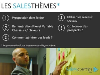 LES	
  SALESTHÈMES*	
  
Prospec9on	
  dans	
  le	
  dur	
  
Comment	
  générer	
  des	
  leads	
  ?	
  
U9liser	
  les	
  réseaux	
  
sociaux	
  
*	
  Le	
  programme	
  établi	
  par	
  la	
  communauté	
  le	
  jour	
  même.	
  
Rémunéra9on	
  Fixe	
  et	
  Variable	
  
Chasseurs	
  /	
  Eleveurs	
  	
  	
  
Où	
  trouver	
  des	
  
prospects	
  ?	
  
*	
  Programme	
  établi	
  par	
  la	
  communauté	
  le	
  jour	
  même.	
  
 