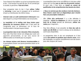 -­‐  Tout	
  d’abord	
  il	
  faut	
  déﬁnir	
  ce	
  qu’est	
  la	
  prospec9on	
  dans	
  
le	
  dur	
  :	
  c’est	
  lorsque	
  l’on	
  part	
  de	
  rien,	
  on	
  ne	
  connaît	
  pas	
  
la	
  société,	
  la	
  personne.	
  Tout	
  est	
  à	
  faire.	
  
	
  
-­‐  Pour	
   prospecter	
   dans	
   le	
   dur	
   il	
   faut	
   u-liser	
   l’eﬀet	
  	
  
«	
   mirroring	
   »	
   pour	
   que	
   le	
   prospect	
   ait	
   le	
   sen9ment	
  
d’avoir	
  un	
  interlocuteur	
  du	
  même	
  niveau.	
  
	
  
-­‐  Internet	
  reste	
  un	
  ou-l	
  extrêmement	
  intéressant	
  mais	
  
dans	
  lequel	
  il	
  y	
  a	
  trop	
  d’informa9ons	
  non	
  structurées.	
  
	
  
-­‐  La	
   newsle<er	
   et	
   le	
   mailing	
   sont	
   deux	
   leviers	
   pour	
  
démarcher	
   de	
   nouveaux	
   clients	
   mais	
   il	
   faut	
   avoir	
   de	
  
l’originalité	
   pour	
   se	
   démarquer	
   car	
   le	
   taux	
   de	
  
transforma9on	
  n’est	
  pas	
  toujours	
  élevé.	
  
	
  
-­‐  La	
  prospec-on	
  dans	
  le	
  dur	
  nécessite	
  d’être	
  structurée.	
  
Pour	
  cela	
  il	
  faut	
  bien	
  mener	
  son	
  ciblage	
  pour	
  avoir	
  une	
  
approche	
   personnalisée,	
   ce	
   qui	
   sera	
   source	
   de	
  
diﬀérencia9on	
  et	
  d’intérêt	
  pour	
  le	
  prospect.	
  
-­‐  Les	
  réseaux	
  sociaux	
  sont	
  devenus	
  incontournables	
  et	
  
ils	
  perme]ent	
  d’avoir	
  une	
  bonne	
  première	
  vision	
  sur	
  le	
  
prospect.	
  
-­‐  La	
  prospec9on	
  dans	
  le	
  dur	
  est	
  diﬃcile	
  et	
  c’est	
  pour	
  ce]e	
  
raison	
  qu’il	
  ne	
  faut	
  pas	
  se	
  rater	
  lors	
  du	
  premier	
  contact.	
  
Et	
   pour	
   cela,	
   il	
   faut	
   faire	
   un	
   travail	
   en	
   amont	
   de	
  
qualiﬁca-on	
  et	
  de	
  compréhension	
  des	
  besoins	
  du	
  client.	
  
-­‐  «	
  Nous	
  ne	
  sommes	
  pas	
  des	
  vendeurs	
  mais	
  des	
  docteurs.	
  
Nous	
   faisons	
   avant	
   tout	
   un	
   diagnos-que	
   pour	
   ensuite	
  
faire	
  une	
  prescrip-on	
  médicale	
  ».	
  
	
  
-­‐  Aﬁn	
   d’être	
   plus	
   performant	
   il	
   y	
   a	
   des	
   a`tudes	
   à	
  
respecter	
  :	
  sourire	
  au	
  téléphone	
  car	
  cela	
  se	
  ressent,	
  se	
  
lever	
   de	
   sa	
   chaise	
   permet	
   de	
   déstresser,	
   u-liser	
   ses	
  
mains	
  pour	
  s’exprimer…	
  
	
  
-­‐  Pour	
   être	
   eﬃcace,	
   il	
   est	
   conseiller	
   de	
   faire	
   des	
   calls	
   le	
  
ma-n	
  vers	
  8h-­‐9h30	
  car	
  c’est	
  le	
  créneau	
  où	
  les	
  décideurs	
  
sont	
  le	
  plus	
  disponibles.	
  
	
  
-­‐  La	
   prospec9on	
   dans	
   le	
   dur	
   est	
   compliquée	
   et	
   il	
   faut	
  
savoir	
  être	
  pa-ent	
  et	
  posi-ver	
  pour	
  donner	
  envie.	
  Faire	
  
des	
  challenges,	
  se	
  coacher	
  mutuellement	
  sont	
  des	
  leviers	
  
pour	
  aller	
  toujours	
  de	
  l’avant.	
  
 