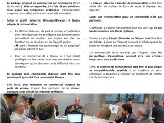 -­‐  Le	
  package	
  proposé	
  au	
  commercial	
  par	
  l’entreprise	
  (Start	
  
Up	
  incluses)	
   	
  doit	
  correspondre,	
  à	
  la	
  fois	
   	
  à	
  ses	
  ambi-ons	
  
mais	
   aussi	
   aux	
   tendances	
   pra-quées	
   (rémunéra9on	
  
moyenne	
  constatée	
  )	
  par	
  le	
  marché	
  où	
  elle	
  intervient.	
  
-­‐  Selon	
   le	
   proﬁl	
   recherché	
   (Chasseur/Eleveur)	
   il	
   faudra	
  
adapter	
  la	
  rémunéra-on	
  :	
  
o  En	
  eﬀet	
  un	
  chasseur,	
  de	
  part	
  sa	
  nature,	
  se	
  contentera	
  
d’un	
  ﬁxe	
  sécurisant	
  et	
  privilégiera	
  des	
  rémunéra9ons	
  
perme]ant	
   de	
   doubler	
   voir	
   tripler	
   son	
   ﬁxe	
   en	
  
fonc9on	
  de	
  ses	
  résultats	
  et	
  	
  du	
  CA	
  qu’il	
  génère.	
  
(è	
  Idée	
  :	
  Proposer	
  un	
  pourcentage	
  du	
  CA	
  progressif	
  
par	
  palier	
  a>eint	
  en	
  CA).	
  
o  Pour	
   un	
   commercial	
   dit	
   «	
   éleveur	
   »,	
   il	
   faut	
   plutôt	
  
privilégier	
  un	
  ﬁxe	
  correct	
  mais	
  avec	
  un	
  variable	
  moins	
  
conséquent	
  qu’un	
  chasseur	
  car	
  la	
  diﬃculté	
  n’est	
  pas	
  
la	
  même.	
  
-­‐  Le	
   package	
   d’un	
   commercial	
   chasseur	
   doit	
   être	
   plus	
  
conséquent	
  que	
  celui	
  d’un	
  commercial	
  éleveur.	
  
-­‐  Cela	
   étant,	
   pour	
   rebooster	
   un	
   commercial	
   chasseur	
   en	
  
perte	
   de	
   vitesse,	
   il	
   peut	
   être	
   per9nent	
   de	
   lui	
   donner	
  
quelques	
  leads	
  aﬁn	
  de	
  lui	
  redonner	
  conﬁance.	
  
-­‐  La	
  mise	
  en	
  place	
  de	
  «	
  booster	
  de	
  rémunéra-on	
  »	
  doit	
  être	
  
u9lisé	
   aﬁn	
   de	
   mo9ver	
   la	
   force	
   de	
   vente	
   à	
   dépasser	
   ses	
  
objec9fs.	
  
-­‐  Caper	
   une	
   rémunéra-on	
   pour	
   un	
   commercial	
   n’est	
   pas	
  
per-nent.	
  
-­‐  Si	
  diﬃculté	
  à	
  s’aligner	
  notamment	
  pour	
  des	
  start-­‐up,	
  ne	
  pas	
  
hésiter	
  à	
  inclure	
  des	
  Stocks	
  Op-ons.	
  
-­‐  De	
  plus	
  en	
  plus,	
  l’aspect	
  ﬁnancier	
  ne	
  fait	
  pas	
  tout.	
  Il	
  ne	
  faut	
  
pas	
  hésiter	
  à	
  jouer	
  sur	
  l’aspect	
  innovant	
  et	
  challengeant	
  du	
  
projet	
  en	
  intégrant	
  une	
  société	
  à	
  ses	
  débuts.	
  
	
  
-­‐  Un	
   commercial	
   reste	
   mo9ver	
   par	
   l’argent	
   mais	
   les	
  
perspec-ves	
   d’évolu-ons	
   peuvent	
   être	
   des	
   critères	
  
importants	
  dans	
  sa	
  décision.	
  
-­‐  Enﬁn,	
  le	
  système	
  de	
  rémunéra-on	
  doit	
  être	
  le	
  plus	
  simple	
  
et	
   compréhensible	
   possible	
   «	
   un	
   système	
   de	
   rem.	
  
compliqué	
   a	
   tendance	
   à	
   installer	
   un	
   sen9ment	
   de	
   crainte	
  
chez	
  le	
  commercial».	
  
 