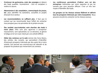 -­‐  S'entourer	
  de	
  partenaires,	
  créer	
  des	
  synergies	
  et	
  obtenir	
  
des	
   leads	
   qualiﬁés.	
   Inconvénient	
   :	
   Lent	
   et	
   complexe	
   à	
  
me]re	
  en	
  œuvre.	
  
-­‐  Abonnement	
  à	
  des	
  newsle<ers,	
  communiqués	
  de	
  presse,	
  
etc.	
   pour	
   iden9ﬁer	
   les	
   évolu9ons,	
   actualités	
   et	
   projets	
  
émanant	
  d'un	
  secteur.	
  
-­‐  Les	
   recommanda-ons	
   ne	
   suﬃsent	
   plus.	
   Il	
   faut	
   que	
   le	
  
contact	
   qui	
   me	
   recommande	
   fasse	
   l'eﬀort	
   de	
   contacter	
  
mon	
  prospect	
  pour	
  me	
  perme]re	
  de	
  le	
  joindre	
  ensuite.	
  
-­‐  Des	
   sociétés	
   sous-­‐traitantes	
   vont	
   chercher	
   des	
   leads	
   à	
  
notre	
   place.	
   Elles	
   sont	
   plus	
   aguerries	
   à	
   prospecter	
  
massivement,	
  sont	
  spécialisées	
  sur	
  ce	
  domaine,	
  et	
  gèrent	
  
la	
  fa9gue	
  et	
  le	
  turn-­‐over	
  induit	
  par	
  une	
  ac9vité	
  diﬃcile.	
  
-­‐  Editer	
  des	
  contenus	
  sur	
  le	
  web	
  comme	
  des	
  livres	
  blancs,	
  
des	
   ar9cles,	
   des	
   conseils,	
   qui	
   perme]ent	
   d’iden9ﬁer	
  
d’éventuels	
  prospects	
  intéressés	
  par	
  des	
  sujets	
  liés	
  à	
  notre	
  
ac9vité.	
  Ceci	
  permet	
  aux	
  commerciaux	
  de	
  rebondir	
  et	
  de	
  
proposer	
  les	
  produits	
  que	
  recherchent	
  ces	
  contacts.	
  
-­‐  Les	
   conférences	
   perme<ent	
   d’a[rer	
   vers	
   soi	
   des	
  
entreprises	
   intéressées	
   par	
   notre	
   exper9se	
   et	
   par	
   les	
  
conseils	
   que	
   nous	
   pouvons	
   diﬀuser.	
   C’est	
   un	
   très	
   bon	
  
moyen	
  d’iden9ﬁer	
  des	
  leads.	
  
-­‐  Les	
  groupes	
  sur	
  les	
  réseaux	
  sociaux	
  fédèrent	
  et	
  a[rent	
  
tous	
  les	
  prospects	
  intéressés	
  par	
  notre	
  écosystème.	
  Nous	
  
pouvons	
  ensuite	
  les	
  contacter	
  via	
  les	
  réseaux	
  sociaux.	
  
 