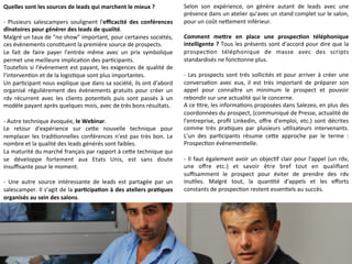 Quelles 
sont 
les 
sources 
de 
leads 
qui 
marchent 
le 
mieux 
? 
-­‐ 
Plusieurs 
salescampers 
soulignent 
l'efficacité 
des 
conférences 
dînatoires 
pour 
générer 
des 
leads 
de 
qualité. 
Malgré 
un 
taux 
de 
"no 
show" 
important, 
pour 
certaines 
sociétés, 
ces 
évènements 
cons9tuent 
la 
première 
source 
de 
prospects. 
Le 
fait 
de 
faire 
payer 
l'entrée 
même 
avec 
un 
prix 
symbolique 
permet 
une 
meilleure 
implica9on 
des 
par9cipants. 
Toutefois 
si 
l'évènement 
est 
payant, 
les 
exigences 
de 
qualité 
de 
l'interven9on 
et 
de 
la 
logis9que 
sont 
plus 
importantes. 
Un 
par9cipant 
nous 
explique 
que 
dans 
sa 
société, 
ils 
ont 
d'abord 
organisé 
régulièrement 
des 
évènements 
gratuits 
pour 
créer 
un 
rdv 
récurrent 
avec 
les 
clients 
poten9els 
puis 
sont 
passés 
à 
un 
modèle 
payant 
après 
quelques 
mois, 
avec 
de 
très 
bons 
résultats. 
-­‐ 
Autre 
technique 
évoquée, 
le 
Webinar. 
Le 
retour 
d'expérience 
sur 
ceMe 
nouvelle 
technique 
pour 
remplacer 
les 
tradi9onnelles 
conférences 
n'est 
pas 
très 
bon. 
Le 
nombre 
et 
la 
qualité 
des 
leads 
générés 
sont 
faibles. 
La 
maturité 
du 
marché 
français 
par 
rapport 
à 
ceMe 
technique 
qui 
se 
développe 
fortement 
aux 
Etats 
Unis, 
est 
sans 
doute 
insuffisante 
pour 
le 
moment. 
-­‐ 
Une 
autre 
source 
intéressante 
de 
leads 
est 
partagée 
par 
un 
salescamper. 
Il 
s’agit 
de 
la 
parCcipaCon 
à 
des 
ateliers 
praCques 
organisés 
au 
sein 
des 
salons. 
Selon 
son 
expérience, 
on 
génère 
autant 
de 
leads 
avec 
une 
présence 
dans 
un 
atelier 
qu'avec 
un 
stand 
complet 
sur 
le 
salon, 
pour 
un 
coût 
neMement 
inférieur. 
Comment 
meTre 
en 
place 
une 
prospecCon 
téléphonique 
intelligente 
? 
Tous 
les 
présents 
sont 
d'accord 
pour 
dire 
que 
la 
prospec9on 
téléphonique 
de 
masse 
avec 
des 
scripts 
standardisés 
ne 
fonc9onne 
plus. 
-­‐ 
Les 
prospects 
sont 
très 
sollicités 
et 
pour 
arriver 
à 
créer 
une 
conversa9on 
avec 
eux, 
il 
est 
très 
important 
de 
préparer 
son 
appel 
pour 
connaître 
un 
minimum 
le 
prospect 
et 
pouvoir 
rebondir 
sur 
une 
actualité 
qui 
le 
concerne. 
A 
ce 
9tre, 
les 
informa9ons 
proposées 
dans 
Salezeo, 
en 
plus 
des 
coordonnées 
du 
prospect, 
(communiqué 
de 
Presse, 
actualité 
de 
l'entreprise, 
profil 
Linkedin, 
offre 
d'emploi, 
etc.) 
sont 
décrites 
comme 
très 
pra9ques 
par 
plusieurs 
u9lisateurs 
intervenants. 
L'un 
des 
par9cipants 
résume 
ceMe 
approche 
par 
le 
terme 
: 
Prospec9on 
évènemen9elle. 
-­‐ 
Il 
faut 
également 
avoir 
un 
objec9f 
clair 
pour 
l'appel 
(un 
rdv, 
une 
offre 
etc.) 
et 
savoir 
être 
bref 
tout 
en 
qualifiant 
suffisamment 
le 
prospect 
pour 
éviter 
de 
prendre 
des 
rdv 
inu9les. 
Malgré 
tout, 
la 
quan9té 
d'appels 
et 
les 
efforts 
constants 
de 
prospec9on 
restent 
essen9els 
au 
succès. 
 