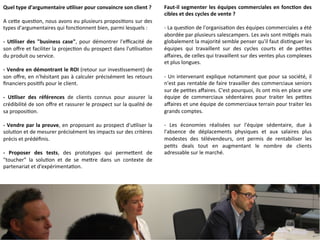 Quel 
type 
d'argumentaire 
uCliser 
pour 
convaincre 
son 
client 
? 
A 
ceMe 
ques9on, 
nous 
avons 
eu 
plusieurs 
proposi9ons 
sur 
des 
types 
d'argumentaires 
qui 
fonc9onnent 
bien, 
parmi 
lesquels 
: 
-­‐ 
UCliser 
des 
"business 
case", 
pour 
démontrer 
l'efficacité 
de 
son 
offre 
et 
faciliter 
la 
projec9on 
du 
prospect 
dans 
l'u9lisa9on 
du 
produit 
ou 
service. 
-­‐ 
Vendre 
en 
démontrant 
le 
ROI 
(retour 
sur 
inves9ssement) 
de 
son 
offre, 
en 
n'hésitant 
pas 
à 
calculer 
précisément 
les 
retours 
financiers 
posi9fs 
pour 
le 
client. 
-­‐ 
UCliser 
des 
références 
de 
clients 
connus 
pour 
assurer 
la 
crédibilité 
de 
son 
offre 
et 
rassurer 
le 
prospect 
sur 
la 
qualité 
de 
sa 
proposi9on. 
-­‐ 
Vendre 
par 
la 
preuve, 
en 
proposant 
au 
prospect 
d'u9liser 
la 
solu9on 
et 
de 
mesurer 
précisément 
les 
impacts 
sur 
des 
critères 
précis 
et 
prédéfinis. 
-­‐ 
Proposer 
des 
tests, 
des 
prototypes 
qui 
permeMent 
de 
"toucher" 
la 
solu9on 
et 
de 
se 
meMre 
dans 
un 
contexte 
de 
partenariat 
et 
d'expérimenta9on. 
Faut-­‐il 
segmenter 
les 
équipes 
commerciales 
en 
foncCon 
des 
cibles 
et 
des 
cycles 
de 
vente 
? 
-­‐ 
La 
ques9on 
de 
l'organisa9on 
des 
équipes 
commerciales 
a 
été 
abordée 
par 
plusieurs 
salescampers. 
Les 
avis 
sont 
mi9gés 
mais 
globalement 
la 
majorité 
semble 
penser 
qu'il 
faut 
dis9nguer 
les 
équipes 
qui 
travaillent 
sur 
des 
cycles 
courts 
et 
de 
pe9tes 
affaires, 
de 
celles 
qui 
travaillent 
sur 
des 
ventes 
plus 
complexes 
et 
plus 
longues. 
-­‐ 
Un 
intervenant 
explique 
notamment 
que 
pour 
sa 
société, 
il 
n'est 
pas 
rentable 
de 
faire 
travailler 
des 
commerciaux 
seniors 
sur 
de 
pe9tes 
affaires. 
C'est 
pourquoi, 
ils 
ont 
mis 
en 
place 
une 
équipe 
de 
commerciaux 
sédentaires 
pour 
traiter 
les 
pe9tes 
affaires 
et 
une 
équipe 
de 
commerciaux 
terrain 
pour 
traiter 
les 
grands 
comptes. 
-­‐ 
Les 
économies 
réalisées 
sur 
l'équipe 
sédentaire, 
due 
à 
l'absence 
de 
déplacements 
physiques 
et 
aux 
salaires 
plus 
modestes 
des 
télévendeurs, 
ont 
permis 
de 
rentabiliser 
les 
pe9ts 
deals 
tout 
en 
augmentant 
le 
nombre 
de 
clients 
adressable 
sur 
le 
marché. 
 