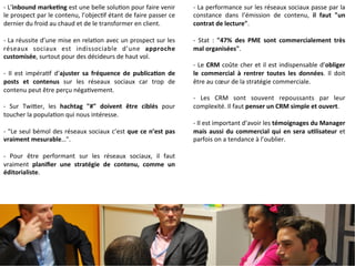 -­‐ 
L’inbound 
markeCng 
est 
une 
belle 
solu9on 
pour 
faire 
venir 
le 
prospect 
par 
le 
contenu, 
l’objec9f 
étant 
de 
faire 
passer 
ce 
dernier 
du 
froid 
au 
chaud 
et 
de 
le 
transformer 
en 
client. 
-­‐ 
La 
réussite 
d’une 
mise 
en 
rela9on 
avec 
un 
prospect 
sur 
les 
réseaux 
sociaux 
est 
indissociable 
d’une 
approche 
customisée, 
surtout 
pour 
des 
décideurs 
de 
haut 
vol. 
-­‐ 
Il 
est 
impéra9f 
d’ajuster 
sa 
fréquence 
de 
publicaCon 
de 
posts 
et 
contenus 
sur 
les 
réseaux 
sociaux 
car 
trop 
de 
contenu 
peut 
être 
perçu 
néga9vement. 
-­‐ 
Sur 
TwiMer, 
les 
hachtag 
"#" 
doivent 
être 
ciblés 
pour 
toucher 
la 
popula9on 
qui 
nous 
intéresse. 
-­‐ 
"Le 
seul 
bémol 
des 
réseaux 
sociaux 
c’est 
que 
ce 
n’est 
pas 
vraiment 
mesurable…". 
-­‐ 
Pour 
être 
performant 
sur 
les 
réseaux 
sociaux, 
il 
faut 
vraiment 
planifier 
une 
stratégie 
de 
contenu, 
comme 
un 
éditorialiste. 
-­‐ 
La 
performance 
sur 
les 
réseaux 
sociaux 
passe 
par 
la 
constance 
dans 
l’émission 
de 
contenu, 
il 
faut 
"un 
contrat 
de 
lecture". 
-­‐ 
Stat 
: 
"47% 
des 
PME 
sont 
commercialement 
très 
mal 
organisées". 
-­‐ 
Le 
CRM 
coûte 
cher 
et 
il 
est 
indispensable 
d’obliger 
le 
commercial 
à 
rentrer 
toutes 
les 
données. 
Il 
doit 
être 
au 
coeur 
de 
la 
stratégie 
commerciale. 
-­‐ 
Les 
CRM 
sont 
souvent 
repoussants 
par 
leur 
complexité. 
Il 
faut 
penser 
un 
CRM 
simple 
et 
ouvert. 
-­‐ 
Il 
est 
important 
d’avoir 
les 
témoignages 
du 
Manager 
mais 
aussi 
du 
commercial 
qui 
en 
sera 
uClisateur 
et 
parfois 
on 
a 
tendance 
à 
l’oublier. 
 