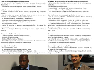 Cold 
calls 
ont 
tendance 
à 
énerver 
les 
prospects 
-­‐ 
Il 
faut 
connaître 
son 
prospect 
et 
le 
meMre 
au 
coeur 
de 
sa 
stratégie 
d’approche. 
-­‐ 
Privilégier 
les 
rencontres 
physiques 
plutôt 
que 
des 
contacts 
intrusifs. 
UClisaCon 
des 
réseaux 
sociaux 
-­‐ 
Linkedin, 
Viadeo 
ou 
autres 
réseaux 
sociaux 
: 
"on 
aborde 
déjà 
la 
sphère 
privée". 
-­‐ 
Les 
demandes 
de 
contact 
génériques 
sont 
considérés 
comme 
une 
agression 
et 
ont 
tendance 
à 
provoquer 
l’effet 
inverse. 
-­‐ 
Le 
taux 
de 
réponse 
aux 
inmails 
est 
de 
l’ordre 
de 
15%. 
-­‐ 
U9liser 
des 
influenceurs 
business 
afin 
d’aMeindre 
sa 
cible. 
-­‐ 
U9liser 
des 
intermédiaires 
afin 
d’aMeindre 
la 
cible. 
-­‐ 
Ne 
pas 
négliger 
le 
contenu. 
-­‐ 
Eviter 
de 
chercher 
à 
aMeindre 
des 
personnes 
hors 
du 
cercle 
de 
connaissance. 
-­‐ 
Dans 
une 
stratégie 
d’inbound 
marke9ng, 
un 
réseau 
social 
efficace 
: 
scoop.it. 
Nouveaux 
ouCls 
de 
relaCon 
client 
-­‐ 
Clic-­‐to-­‐chat 
permet 
de 
rendre 
cap9f 
un 
visiteur. 
-­‐ 
Demande 
de 
démo 
en 
ligne. 
-­‐ 
Clic-­‐to-­‐call 
facilite 
la 
démarche 
client. 
-­‐ 
Blogosphère 
: 
permet 
de 
communiquer 
sur 
les 
valeurs 
de 
l’entreprise 
sans 
imposer 
une 
démarche 
commerciale 
aux 
auditeurs. 
Stratégie 
de 
Mass 
Mailing 
-­‐ 
"L’e-­‐mailing 
est 
has 
been". 
-­‐ 
Le 
taux 
de 
transforma9on 
est 
extrêmement 
faible. 
-­‐ 
L’informa9on 
est 
noyée 
car 
trop 
de 
démarchage 
par 
e-­‐mail. 
-­‐ 
Il 
faut 
privilégier 
la 
personnalisa9on 
de 
la 
rela9on 
: 
marke9ng 
automa9on. 
Privilégier 
le 
contact 
humain 
car 
facilite 
la 
démarche 
commerciale 
-­‐ 
Organisa9on 
d’un 
pe9t 
déjeuner 
à 
thème 
centré 
sur 
les 
préoccupa9ons 
de 
la 
cible. 
-­‐ 
Se 
rendre 
visible 
sur 
les 
salons. 
-­‐ 
Ne 
pas 
hésiter 
à 
se 
déplacer 
chez 
le 
client 
afin 
de 
contrer 
le 
côté 
impersonnel 
du 
démarchage 
téléphonique. 
-­‐ 
"Les 
clients 
achètent 
avant 
tout 
car 
ils 
font 
confiance 
aux 
vendeurs". 
Les 
sites 
internet 
comme 
relais 
de 
généraCon 
de 
lead 
-­‐ 
Voir 
les 
nouveaux 
ou9ls 
mis 
à 
disposi9on 
du 
webmarke9ng 
(cf. 
nouveaux 
ou9ls 
de 
la 
rela9on 
client). 
-­‐ 
Inbound 
Marke9ng 
: 
faire 
venir 
le 
client 
car 
il 
trouve 
un 
intérêt 
à 
se 
rendre 
sur 
votre 
site 
(ar9cles, 
sondage, 
étude 
de 
marché…). 
-­‐ 
Le 
site 
Internet 
n’est 
plus 
une 
simple 
vitrine. 
Il 
doit 
être 
conçu 
afin 
de 
générer 
des 
leads. 
Le 
site 
Internet 
est 
souvent 
le 
premier 
contact 
du 
prospect 
avec 
vous. 
-­‐ 
L’informa9on 
recherchée 
doit 
être 
accessible 
très 
facilement 
(stratégie 
des 
3 
clics). 
Les 
commerciaux 
-­‐ 
Les 
forces 
commerciales 
restent 
le 
premier 
atout 
d’une 
entreprise 
dans 
sa 
recherche 
de 
nouveaux 
clients. 
-­‐ 
Le 
mé9er 
de 
commercial 
a 
changé. 
Ils 
doivent 
être 
capables 
d’adapter 
leur 
discours 
en 
centrant 
l’approche 
sur 
le 
client 
et 
ses 
probléma9ques. 
-­‐ 
Un 
travail 
de 
recherche 
nécessaire 
en 
amont. 
Les 
prescripteurs/apporteurs 
d’affaires 
-­‐ 
L’un 
des 
moyens 
les 
plus 
simples 
d’aMeindre 
des 
nouveaux 
prospects 
est 
le 
réseau 
de 
vos 
collaborateurs. 
-­‐ 
MeMre 
en 
place 
une 
force 
de 
vente 
indirecte 
par 
la 
signature 
de 
contrats 
d’apporteurs 
d’affaires. 
 