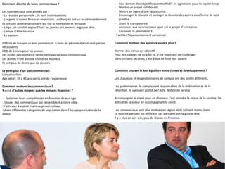 Comment	
  déceler	
  de	
  bons	
  commerciaux	
  ?	
  
	
  	
  
Les	
  commerciaux	
  sont	
  animés	
  par	
  :	
  	
  
-­‐	
  La	
  réussite	
  personnelle	
  ;	
  ils	
  sont	
  individualistes.	
  
-­‐	
  L’argent.	
  L’aspect	
  ﬁnancier	
  important.	
  Les	
  français	
  ont	
  un	
  lourd	
  endeQement	
  .	
  	
  
Ils	
  ont	
  une	
  aQente	
  sécuritaire	
  qui	
  tue	
  la	
  mo9va9on	
  et	
  le	
  risque.	
  	
  
-­‐	
  L’égo.	
  Un	
  constat	
  aujourd’hui	
  :	
  les	
  jeunes	
  ont	
  souvent	
  la	
  grosse	
  tête.	
  	
  
-­‐	
  L’envie	
  d’être	
  heureux	
  
-­‐	
  La	
  passion.	
  	
  
	
  	
  
Diﬃcile	
  de	
  trouver	
  un	
  bon	
  commercial.	
  8	
  mois	
  de	
  période	
  d’essai	
  sont	
  parfois	
  
nécessaires.	
  
CDD	
  de	
  6	
  mois	
  pour	
  les	
  jeunes.	
  	
  
Les	
  écoles	
  de	
  commerce	
  ne	
  forment	
  pas	
  de	
  bons	
  commerciaux.	
  	
  
Les	
  jeunes	
  n’ont	
  aucune	
  réalité	
  du	
  business.	
  	
  
Ils	
  ont	
  plus	
  de	
  droits	
  que	
  de	
  devoirs.	
  	
  
	
  
Le	
  pe-t	
  plus	
  d’un	
  bon	
  commercial	
  :	
  	
  
L’organisa9on	
  
Age	
  idéal	
  :	
  35	
  à	
  45	
  ans	
  car	
  ils	
  ont	
  de	
  l’expérience.	
  	
  
	
  	
  
Comment	
  mo-ver	
  les	
  commerciaux	
  ?	
  
Y-­‐a-­‐t-­‐il	
  d’autres	
  moyens	
  que	
  les	
  moyens	
  ﬁnanciers	
  ?	
  
	
  	
  
-­‐  Valoriser	
  leurs	
  compétences	
  en	
  fonc9on	
  de	
  leur	
  âge.	
  	
  
-­‐Trouver	
  des	
  commerciaux	
  qui	
  ressemblent	
  à	
  notre	
  cible.	
  	
  
-­‐S’adresser	
  à	
  eux	
  de	
  manière	
  personnalisée.	
  
-­‐Mixer	
  diﬀérentes	
  catégories	
  de	
  popula9on	
  dans	
  l’équipe	
  pour	
  créer	
  de	
  la	
  
valeur.	
  	
  
	
  	
  
	
  
	
  	
  -­‐  Leur	
  donner	
  des	
  objec9fs	
  quan9ta9fs	
  ET	
  en	
  signatures	
  pour	
  les	
  cycles	
  longs.	
  	
  
-­‐  Monter	
  un	
  projet	
  collabora9f.	
  	
  
-­‐  MeQre	
  en	
  avant	
  d’une	
  opportunité.	
  	
  
-­‐  Encourager	
  la	
  réussite	
  et	
  partager	
  la	
  réussite	
  des	
  autres	
  sous	
  forme	
  de	
  best	
  
prac9ce.	
  
-­‐  Jouer	
  la	
  transparence.	
  
-­‐  Annoncer	
  aux	
  commerciaux	
  	
  quel	
  est	
  le	
  projet	
  d’entreprise.	
  	
  
-­‐  Cocooner	
  la	
  généra9on	
  Y.	
  	
  
-­‐	
  Faciliter	
  l’épanouissement	
  personnel.	
  	
  
	
  	
  
Comment	
  mo-ver	
  des	
  agents	
  à	
  vendre	
  plus	
  ?	
  
	
  	
  
Donner	
  des	
  bonus	
  sur	
  objec9f.	
  	
  
Pour	
  des	
  salaires	
  de	
  40	
  à	
  60	
  K€,	
  il	
  est	
  mportant	
  de	
  challenger.	
  	
  
Dans	
  certains	
  secteurs,	
  c’est	
  à	
  eux	
  de	
  faire	
  leur	
  salaire.	
  	
  
	
  	
  
	
  	
  
Comment	
  trouver	
  le	
  bon	
  équilibre	
  entre	
  chasse	
  et	
  développement	
  ?	
  
	
  	
  
Les	
  chasseurs	
  et	
  les	
  ges9onnaires	
  de	
  compte	
  ont	
  des	
  proﬁls	
  diﬀérents.	
  	
  
	
  	
  
Les	
  ges9onnaires	
  de	
  compte	
  sont	
  responsables	
  de	
  la	
  ﬁdélisa9on	
  et	
  de	
  la	
  
réten9on.	
  Ils	
  viennent	
  plutôt	
  de	
  l’ADV.	
  No9on	
  de	
  service	
  
	
  	
  
Accompagner	
  le	
  client	
  pour	
  un	
  chasseur	
  c’est	
  prendre	
  le	
  risque	
  de	
  la	
  rou9ne.	
  On	
  
détruit	
  de	
  la	
  valeur	
  en	
  accompagnant	
  le	
  client.	
  	
  
	
  	
  
Les	
  commerciaux	
  sont	
  plus	
  mo9vés	
  en	
  région	
  et	
  ils	
  coûtent	
  moins	
  chers.	
  	
  
Le	
  marché	
  parisien	
  est	
  diﬀérent.	
  Les	
  parisiens	
  ont	
  la	
  grosse	
  tête.	
  
Il	
  y	
  a	
  plus	
  de	
  win	
  win,	
  plus	
  de	
  réseau	
  en	
  Province.	
  	
  
	
  	
  
	
  
 