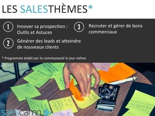 LES	
  SALESTHÈMES*	
  
Innover	
  sa	
  prospec9on	
  :	
  	
  
Ou9ls	
  et	
  Astuces	
  
Recruter	
  et	
  gérer	
  de	
  bons	
  
commerciaux	
  
Générer	
  des	
  leads	
  et	
  aQeindre	
  
de	
  nouveaux	
  clients	
  
*	
  Programme	
  établi	
  par	
  la	
  communauté	
  le	
  jour	
  même.	
  
 