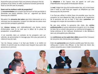 Aujourd’hui	
  plus	
  qu’avant	
  il	
  faut	
  une	
  présence	
  physique	
  chez	
  les	
  
prospects	
  et	
  les	
  clients.	
  En	
  eﬀet,	
  la	
  présence	
  humaine	
  permet	
  de	
  
9sser	
  un	
  lien	
  fort	
  avec	
  le	
  prospect.	
  
	
  
Quels	
  sont	
  les	
  meilleurs	
  ou-ls	
  de	
  prospec-on?	
  
La	
  recommanda-on	
  est	
  un	
  levier	
  très	
  fort	
  qu’il	
  ne	
  faut	
  pas	
  hésiter	
  à	
  
demander	
   aux	
   clients	
   sa9sfaits.	
   C’est	
   un	
   	
   argument	
   qui	
   donne	
  
beaucoup	
  de	
  crédibilité	
  
	
  	
  
Récupérer	
  les	
  annuaires	
  des	
  salons	
  peut	
  être	
  intéressant	
  car	
  on	
  y	
  
retrouver	
  tous	
  les	
  exposants.	
  Lorsque	
  l’on	
  cible	
  bien	
  les	
  salons	
  nous	
  
avons	
  de	
  bons	
  prospects	
  poten9els	
  
	
  
Les	
   réseaux	
   sociaux	
   sont	
   indéniablement	
   une	
   bonne	
   source	
  
d’informa9on	
   mais	
   ils	
   ne	
   sont	
   que	
   le	
   début	
   de	
   la	
   phase	
   de	
  
prospec9on	
  :	
  La	
  qualiﬁca9on.	
  
	
  
-­‐Il	
   est	
   essen9el,	
   dans	
   un	
   contexte	
   où	
   les	
   prospects	
   sont	
   sur-­‐
sollicités,	
  de	
  personnaliser	
  le	
  message	
  pour	
  être	
  plus	
  percutant	
  et	
  
réduire	
  le	
  taux	
  de	
  rejet.	
  
	
  
-­‐Sur	
   les	
   réseaux	
   sociaux	
   il	
   ne	
   faut	
   pas	
   hésiter	
   à	
   se	
   meQre	
   en	
  
rela9on	
  en	
  priorité	
  avec	
  les	
  contacts	
  avec	
  lesquels	
  nous	
  avons	
  des	
  
personnes	
  en	
  commun.	
  
	
  
-­‐Il	
   faut	
   privilégier	
   un	
   ton	
   sympathique	
   sans	
   pour	
   autant	
   être	
  
familier.	
  Il	
  faut	
  savoir	
  garder	
  ceQe	
  limite	
  professionnelle.	
  
	
  
	
  
	
  
Le	
   téléphone	
   à	
   de	
   l’avenir	
   mais	
   les	
   appels	
   ne	
   sont	
   plus	
  
d’iden9ﬁca9on	
  mais	
  plutôt	
  d’introduc9on	
  directe.	
  
	
  	
  
Le	
  mail,	
  malgré	
  des	
  taux	
  de	
  transforma9on	
  bas,	
  est	
  un	
  bon	
  levier	
  
mais	
   il	
   reste	
   un	
   ou9l	
   froid	
   par	
   rapport	
   au	
   téléphone	
   qui	
   crée	
  
beaucoup	
  plus	
  de	
  proximité.	
  
	
  
Il	
  ne	
  faut	
  pas	
  u9liser	
  la	
  même	
  façon	
  de	
  procéder	
  pour	
  tous	
  les	
  
prospects	
  car	
  tout	
  dépend	
  de	
  l’âge,	
  du	
  poste	
  et	
  de	
  l’expérience	
  
de	
   la	
   personne	
   qui	
   est	
   en	
   face.	
   Il	
   faut	
   donc	
   customiser	
   son	
  
message	
  et	
  le	
  moyen	
  de	
  transmeQre	
  ce	
  dernier.	
  
	
  
Ne	
   pas	
   sous	
   es9mer	
   la	
   puissance	
   des	
   clubs,	
   des	
   soirées	
  
professionnelles	
  et	
  autres	
  évènements	
  du	
  genre	
  car	
  si	
  le	
  ciblage	
  
est	
  bien	
  fait	
  en	
  amont	
  cela	
  permet	
  au	
  commercial	
  de	
  gagner	
  un	
  
temps	
   précieux	
   et	
   de	
   s’adresser	
   directement	
   à	
   des	
   décideurs	
  
dans	
  une	
  atmosphère	
  plus	
  détendue.	
  
	
  
Les	
  conférences	
  sur	
  les	
  sujets	
  bien	
  ciblés	
  peuvent	
  être	
  l’occasion	
  
de	
  rencontrer	
  des	
  interlocuteurs	
  privilégiés	
  
	
  
Créer	
  des	
  partenariats	
  avec	
  d’autres	
  sociétés	
  pour	
  faire	
  du	
  cross-­‐
selling	
   peut	
   s’avérer	
   très	
   eﬃcace.	
   Le	
   but	
   étant	
   de	
   mener	
   des	
  
ac9ons	
  conjointes	
  pour	
  s’aider	
  mutuellement.	
  
	
  
 