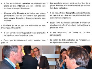  	
  
•  Les	
   ques9ons	
   fermées	
   sont	
   à	
   éviter	
   lors	
   de	
   la	
  
phase	
  d’écoute	
  mais	
  sont	
  toutefois	
  nécessaires	
  
lors	
  d’une	
  	
  valida9on	
  
	
  	
  
•  Il	
   est	
   ressor9	
   que	
   l’adapta-on	
   du	
   commercial	
  
au	
  contexte	
  du	
  client	
  et	
  à	
  sa	
  personnalité	
  sont	
  
extrêmement	
  importante	
  
	
  	
  
•  Savoir	
  sor9r	
  du	
  cycle	
  de	
  vente	
  aﬁn	
  d’obtenir	
  un	
  
aQachement	
   aﬀec9f	
   du	
   client	
   qui	
   facilitera	
   le	
  
procès	
  de	
  vente	
  
	
  	
  
•  Il	
   est	
   important	
   de	
   9mer	
   la	
   rela9on	
  
commerciale	
  
	
  	
  
•  La	
  no9on	
  de	
  dédrama9sa9on	
  de	
  l’engagement	
  
est	
  également	
  souvent	
  ressor9e	
  
	
  
•  Il	
   faut	
   tout	
   d’abord	
   connaître	
   parfaitement	
   son	
  
client	
   et	
   être	
   intéressé	
   par	
   son	
   ac9vité,	
   son	
  
contexte	
  et	
  ses	
  probléma9ques	
  
	
  	
  
•  L’écoute	
  et	
  la	
  découverte	
  sont	
  donc	
  des	
  phases	
  
primordiales	
   aﬁn	
   de	
   faire	
   rentrer	
   son	
   prospect	
  
dans	
  un	
  cycle	
  de	
  vente	
  et	
  de	
  pouvoir	
  ensuite	
  bien	
  
le	
  driver	
  
	
  
«	
   Un	
   client	
   qui	
   ne	
   se	
   sent	
   pas	
   intéressant	
   ne	
   vous	
  
trouve	
  pas	
  intéressant	
  »	
  
	
  	
  
•  Il	
  faut	
  savoir	
  obtenir	
  l’approba9on	
  du	
  client	
  aﬁn	
  
de	
  con9nuer	
  dans	
  le	
  cycle	
  de	
  vente	
  
	
  
«	
   Est-­‐ce	
   que	
   techniquement	
   notre	
   solu9on	
   vous	
  
plaît	
  ?	
  »	
  
 