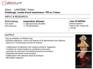 Methodology: Inspiration Shower Core team: 2 Labresearchers (IA/JVM) Lab resources: +/- 30 labmembers Client:  LANC Ô ME / Trésor Challenge: create brand awareness / PR on Trésor  OUTPUT use of labfiles Brand research / fashion lab / design lab / art lab INPUT & RESEARCH Pop-up exhibition on Mothers day. Exhibiting reflections, visions and artwork of 30 labmembers from different cultures on ‘Contemporary women & mothers’ collaboration & interaction with media & womens’ magazines invitation for visitors/readers to contribute to the event execution & production of exhibition/event/communication  Flyers/banners/street communication Collaboration with selected shops & boutiques. Mini-addict magazine  