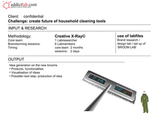 Methodology: Creative X-Ray© Core team: 1 Labresearcher Brainstorming sessions: 6 Labmembers Timing: core team:  2 months sessions:  2 days Client:  confidential  Challenge: create future of household cleaning tools  OUTPUT use of labfiles Brand research / design lab / set up of ‘BROOM LAB’ INPUT & RESEARCH Idea generation on the new brooms Products, functionalities Visualisation of ideas Possible next step: production of idea. 