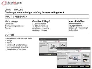 Methodology: Creative X-Ray© Core team: 3 Labresearchers Brainstorming sessions: +/- 30 Labmembers Timing: core team:  4 months sessions:  3 days Client:  THALYS  Challenge: create design briefing for new rolling stock  OUTPUT use of labfiles Brand research / voyage research /  design lab / marketing / automotive INPUT & RESEARCH Idea generation on the new trains. design interior activities & functionalities communication & branding visualisation of concepts 