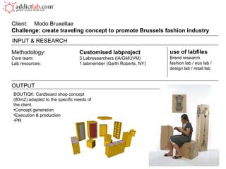 Methodology: Customised labproject Core team: 3 Labresearchers (IA/GM/JVM) Lab resources: 1 labmember (Garth Roberts, NY) Client:  Modo Bruxellae Challenge: create traveling concept to promote Brussels fashion industry  OUTPUT use of labfiles Brand research fashion lab / eco lab / design lab / retail lab INPUT & RESEARCH BOUTIQK: Cardboard shop concept (80m2) adapted to the specific needs of the client. Concept generation Execution & production PR 