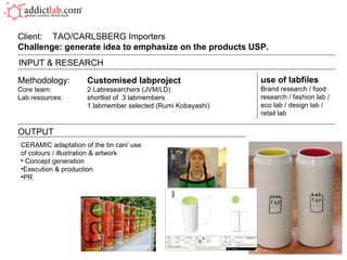 Methodology: Customised labproject Core team: 2 Labresearchers (JVM/LD) Lab resources: shortlist of  3 labmembers 1 labmember selected (Rumi Kobayashi) Client:  TAO/CARLSBERG Importers Challenge: generate idea to emphasize on the products USP.  OUTPUT use of labfiles Brand research / food research / fashion lab / eco lab / design lab / retail lab INPUT & RESEARCH CERAMIC adaptation of the tin can/ use of colours / illustration & artwork Concept generation Execution & production PR 