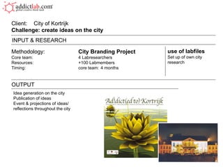 Methodology: City Branding Project Core team: 4 Labresearchers Resources: +100 Labmembers Timing: core team:  4 months Client:  City of Kortrijk Challenge: create ideas on the city  OUTPUT use of labfiles Set up of own city research INPUT & RESEARCH Idea generation on the city Publication of ideas Event & projections of ideas/ reflections throughout the city 