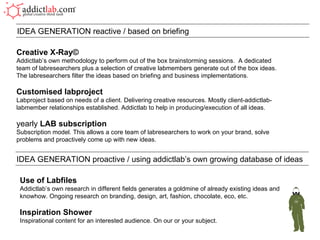 Creative X-Ray© Addictlab’s own methodology to perform out of the box brainstorming sessions.  A dedicated team of labresearchers plus a selection of creative labmembers generate out of the box ideas. The labresearchers filter the ideas based on briefing and business implementations. Customised labproject Labproject based on needs of a client. Delivering creative resources. Mostly client-addictlab-labmember relationships established. Addictlab to help in producing/execution of all ideas. yearly  LAB subscription Subscription model. This allows a core team of labresearchers to work on your brand, solve problems and proactively come up with new ideas. IDEA GENERATION reactive / based on briefing IDEA GENERATION proactive / using addictlab’s own growing database of ideas Use of Labfiles Addictlab’s own research in different fields generates a goldmine of already existing ideas and knowhow. Ongoing research on branding, design, art, fashion, chocolate, eco, etc.  Inspiration Shower Inspirational content for an interested audience. On our or your subject. 