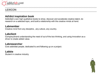 Ad!dict inspiration book Addictlab’s own high qualitative books to show, discover and accelerate creative talent, do research on a selected topic, and build a relationship with the creative minds at hand. Labmember Creative mind from any discipline , any culture, any country. Labclient Company/brand understanding the need of out of the box thinking, and using innovation as a driver to create added value. Labresearcher Core addictlab people, dedicated to and following up on a project.  Labbie Student in creative industry LEXICON 