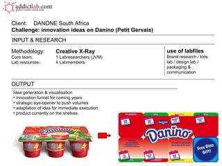 Methodology: Creative X-Ray Core team: 1 Labresearchers (JVM) Lab resources: 4 Labmembers Client:  DANONE South Africa Challenge: innovation ideas on Danino (Petit Gervais)  OUTPUT use of labfiles Brand research / kids lab / design lab / packaging & communication INPUT & RESEARCH Idea generation & visualisation innovation funnel for coming years strategic eye-opener to push volumes adaptation of idea for immediate execution product currently on the shelves. 