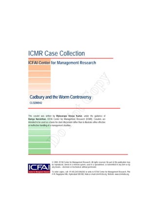 ICMR Case Collection
ICFAI Center for Management Research
This caselet was written by Mylavarapu Vinaya Kumar, under the guidance of
Ramya Narsimhan, ICFAI Center for Management Research (ICMR). Caselets are
intended to be used as a basis for class discussion rather than to illustrate either effective
or ineffective handling of a management situation.
Cadbury and the Worm Controversy
CLSDM042
 2005, ICFAI Center for Management Research. All rights reserved. No part of this publication may
be reproduced, stored in a retrieval system, used in a spreadsheet, or transmitted in any form or by
any means- - electronic or mechanical, without permission.
To order copies, call +91-40-2343-0462/63 or write to ICFAI Center for Management Research, Plot
# 49, Nagarjuna Hills, Hyderabad 500 082, India or email icmr@icfai.org. Website: www.icmrindia.org
DoNotCopy
 