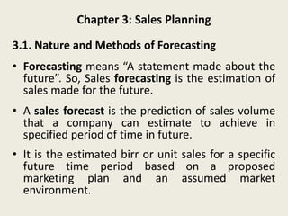 Chapter 3: Sales Planning
3.1. Nature and Methods of Forecasting
• Forecasting means “A statement made about the
future”. So, Sales forecasting is the estimation of
sales made for the future.
• A sales forecast is the prediction of sales volume
that a company can estimate to achieve in
specified period of time in future.
• It is the estimated birr or unit sales for a specific
future time period based on a proposed
marketing plan and an assumed market
environment.
 