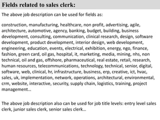 Fields related to sales clerk: 
The above job description can be used for fields as: 
construction, manufacturing, healthcare, non profit, advertising, agile, 
architecture, automotive, agency, banking, budget, building, business 
development, consulting, communication, clinical research, design, software 
development, product development, interior design, web development, 
engineering, education, events, electrical, exhibition, energy, ngo, finance, 
fashion, green card, oil gas, hospital, it, marketing, media, mining, nhs, non 
technical, oil and gas, offshore, pharmaceutical, real estate, retail, research, 
human resources, telecommunications, technology, technical, senior, digital, 
software, web, clinical, hr, infrastructure, business, erp, creative, ict, hvac, 
sales, uk, implementation, network, operations, architectural, environmental, 
crm, website, interactive, security, supply chain, logistics, training, project 
management… 
The above job description also can be used for job title levels: entry level sales 
clerk, junior sales clerk, senior sales clerk… 
