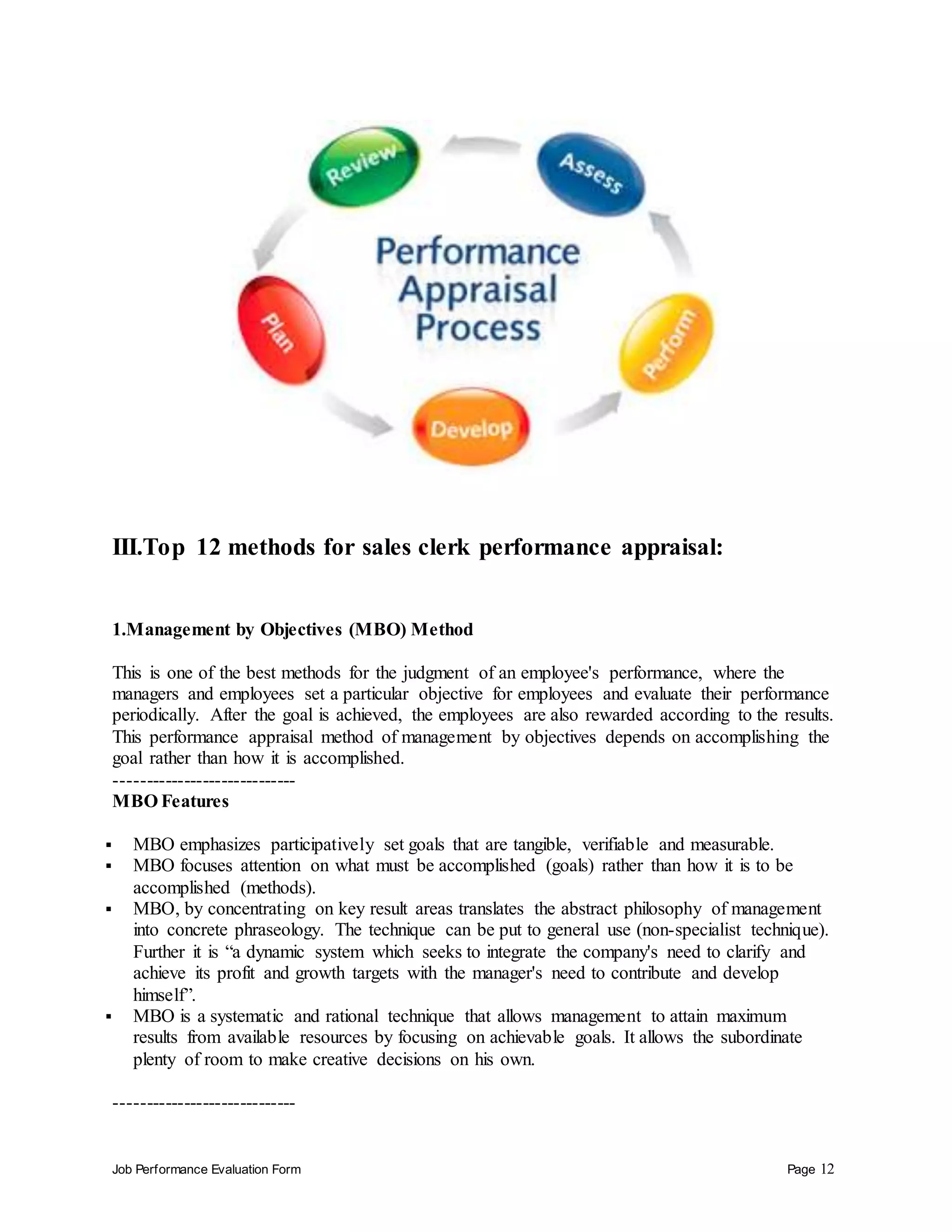 Job Performance Evaluation Form Page 12
III.Top 12 methods for sales clerk performance appraisal:
1.Management by Objectives (MBO) Method
This is one of the best methods for the judgment of an employee's performance, where the
managers and employees set a particular objective for employees and evaluate their performance
periodically. After the goal is achieved, the employees are also rewarded according to the results.
This performance appraisal method of management by objectives depends on accomplishing the
goal rather than how it is accomplished.
-----------------------------
MBO Features
 MBO emphasizes participatively set goals that are tangible, verifiable and measurable.
 MBO focuses attention on what must be accomplished (goals) rather than how it is to be
accomplished (methods).
 MBO, by concentrating on key result areas translates the abstract philosophy of management
into concrete phraseology. The technique can be put to general use (non-specialist technique).
Further it is “a dynamic system which seeks to integrate the company's need to clarify and
achieve its profit and growth targets with the manager's need to contribute and develop
himself”.
 MBO is a systematic and rational technique that allows management to attain maximum
results from available resources by focusing on achievable goals. It allows the subordinate
plenty of room to make creative decisions on his own.
-----------------------------
 