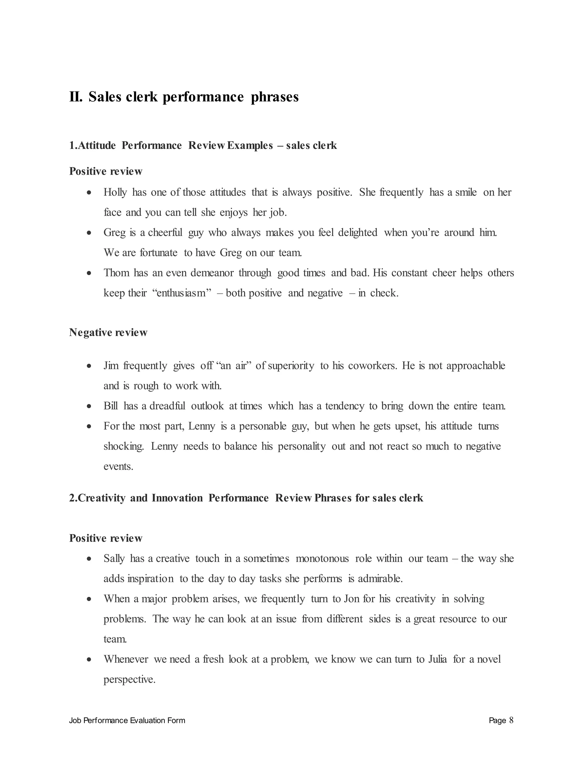 Job Performance Evaluation Form Page 8
II. Sales clerk performance phrases
1.Attitude Performance Review Examples – sales clerk
Positive review
 Holly has one of those attitudes that is always positive. She frequently has a smile on her
face and you can tell she enjoys her job.
 Greg is a cheerful guy who always makes you feel delighted when you’re around him.
We are fortunate to have Greg on our team.
 Thom has an even demeanor through good times and bad. His constant cheer helps others
keep their “enthusiasm” – both positive and negative – in check.
Negative review
 Jim frequently gives off “an air” of superiority to his coworkers. He is not approachable
and is rough to work with.
 Bill has a dreadful outlook at times which has a tendency to bring down the entire team.
 For the most part, Lenny is a personable guy, but when he gets upset, his attitude turns
shocking. Lenny needs to balance his personality out and not react so much to negative
events.
2.Creativity and Innovation Performance Review Phrases for sales clerk
Positive review
 Sally has a creative touch in a sometimes monotonous role within our team – the way she
adds inspiration to the day to day tasks she performs is admirable.
 When a major problem arises, we frequently turn to Jon for his creativity in solving
problems. The way he can look at an issue from different sides is a great resource to our
team.
 Whenever we need a fresh look at a problem, we know we can turn to Julia for a novel
perspective.
 