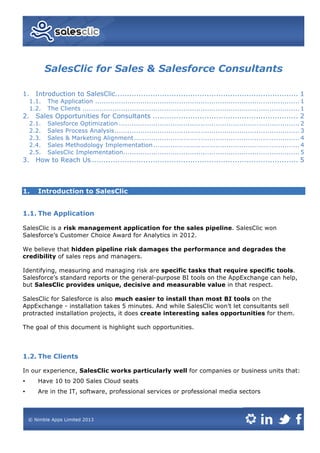 SalesClic for Sales & Salesforce Consultants
1.	
   Introduction to SalesClic.............................................................................. 1	
  
1.1.	
   The Application ............................................................................................... 1	
  
1.2.	
   The Clients ..................................................................................................... 1	
  
2.	
   Sales Opportunities for Consultants .............................................................. 2	
  
2.1.	
   Salesforce Optimization .................................................................................... 2	
  
2.2.	
   Sales Process Analysis...................................................................................... 3	
  
2.3.	
   Sales & Marketing Alignment............................................................................. 4	
  
2.4.	
   Sales Methodology Implementation.................................................................... 4	
  
2.5.	
   SalesClic Implementation.................................................................................. 5	
  
3.	
   How to Reach Us........................................................................................ 5	
  
1. Introduction to SalesClic
1.1. The Application
SalesClic is a risk management application for the sales pipeline. SalesClic won
Salesforce’s Customer Choice Award for Analytics in 2012.
We believe that hidden pipeline risk damages the performance and degrades the
credibility of sales reps and managers.
Identifying, measuring and managing risk are specific tasks that require specific tools.
Salesforce’s standard reports or the general-purpose BI tools on the AppExchange can help,
but SalesClic provides unique, decisive and measurable value in that respect.
SalesClic for Salesforce is also much easier to install than most BI tools on the
AppExchange - installation takes 5 minutes. And while SalesClic won’t let consultants sell
protracted installation projects, it does create interesting sales opportunities for them.
The goal of this document is highlight such opportunities.
1.2. The Clients
In our experience, SalesClic works particularly well for companies or business units that:
• Have 10 to 200 Sales Cloud seats
• Are in the IT, software, professional services or professional media sectors
 