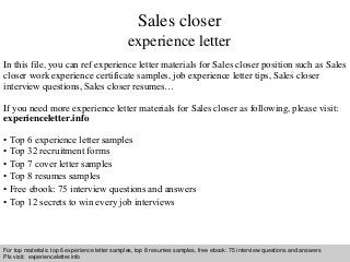 Sales closer 
experience letter 
In this file, you can ref experience letter materials for Sales closer position such as Sales 
closer work experience certificate samples, job experience letter tips, Sales closer 
interview questions, Sales closer resumes… 
If you need more experience letter materials for Sales closer as following, please visit: 
experienceletter.info 
• Top 6 experience letter samples 
• Top 32 recruitment forms 
• Top 7 cover letter samples 
• Top 8 resumes samples 
• Free ebook: 75 interview questions and answers 
• Top 12 secrets to win every job interviews 
For top materials: top 6 experience letter samples, top 8 resumes samples, free ebook: 75 interview questions and answers 
Pls visit: experienceletter.info 
Interview questions and answers – free download/ pdf and ppt file 
 