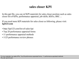 sales closer KPI 
In this ppt file, you can ref KPI materials for sales closer position such as sales 
closer list of KPIs, performance appraisal, job skills, KRAs, BSC… 
If you need more KPI materials for sales closer as following, please visit: 
kpi123.com 
• http://kpi123.com/list-of-sales-kpi 
• Top 28 performance appraisal forms 
• 11 performance appraisal methods 
• 1125 performance review phrases 
For top materials: top sales KPIs, Top 28 performance appraisal forms, 11 performance appraisal methods 
Pls visit: kpi123.com 
Interview questions and answers – free download/ pdf and ppt file 
 