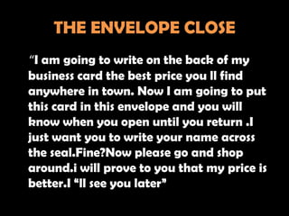 THE ENVELOPE CLOSE
“I am going to write on the back of my
business card the best price you ll find
anywhere in town. Now I am going to put
this card in this envelope and you will
know when you open until you return .I
just want you to write your name across
the seal.Fine?Now please go and shop
around.i will prove to you that my price is
better.I “ll see you later”
 