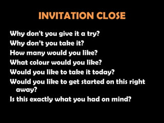 INVITATION CLOSE
Why don't you give it a try?
Why don’t you take it?
How many would you like?
What colour would you like?
Would you like to take it today?
Would you like to get started on this right
   away?
Is this exactly what you had on mind?
 