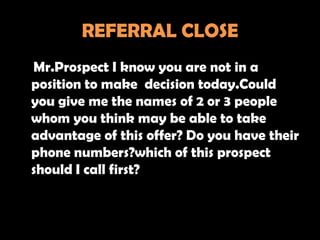 REFERRAL CLOSE
Mr.Prospect I know you are not in a
position to make decision today.Could
you give me the names of 2 or 3 people
whom you think may be able to take
advantage of this offer? Do you have their
phone numbers?which of this prospect
should I call first?
 