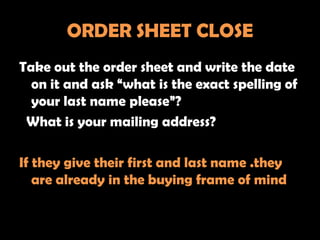ORDER SHEET CLOSE
Take out the order sheet and write the date
  on it and ask “what is the exact spelling of
  your last name please”?
 What is your mailing address?

If they give their first and last name .they
   are already in the buying frame of mind
 