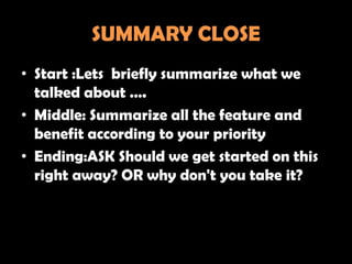 SUMMARY CLOSE
• Start :Lets briefly summarize what we
  talked about ….
• Middle: Summarize all the feature and
  benefit according to your priority
• Ending:ASK Should we get started on this
  right away? OR why don't you take it?
 