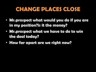 CHANGE PLACES CLOSE
• Mr.prospect what would you do if you are
  in my position?is it the money?
• Mr.prospect what we have to do to win
  the deal today?
• How far apart are we right now?
 