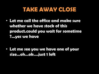 TAKE AWAY CLOSE
• Let me call the office and make sure
  whether we have stock of this
  product.could you wait for sometime
  ?...yes we have

• Let me see you we have one of your
  size…oh…ok….just 1 left
 
