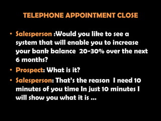 TELEPHONE APPOINTMENT CLOSE

• Salesperson :Would you like to see a
  system that will enable you to increase
  your bank balance 20-30% over the next
  6 months?
• Prospect: What is it?
• Salesperson: That’s the reason I need 10
  minutes of you time In just 10 minutes I
  will show you what it is …
 