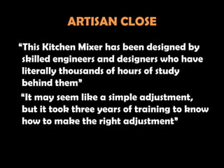ARTISAN CLOSE
“This Kitchen Mixer has been designed by
 skilled engineers and designers who have
 literally thousands of hours of study
 behind them”
 “It may seem like a simple adjustment,
 but it took three years of training to know
 how to make the right adjustment”
 