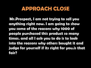 APPROACH CLOSE
 Mr.Prospect, I am not trying to sell you
anything right now. I am going to show
you some of the reasons why 1000 of
people purchased this product so many
times. and all I ask you to do is to look
into the reasons why others bought it and
judge for yourself if its right for you.is that
fair?
 
