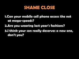 SHAME CLOSE
1.Can your mobile cell phone access the net
  at mega-speeds?
2.Are you wearing last year's fashions?
3.I think your son really deserves a new one,
  don't you?
 