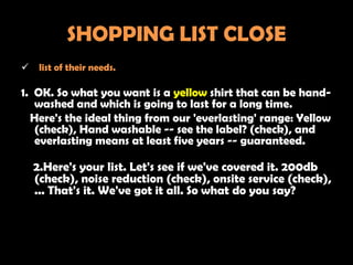 SHOPPING LIST CLOSE
    list of their needs.

1. OK. So what you want is a yellow shirt that can be hand-
   washed and which is going to last for a long time.
  Here's the ideal thing from our 'everlasting' range: Yellow
   (check), Hand washable -- see the label? (check), and
   everlasting means at least five years -- guaranteed.

    2.Here's your list. Let's see if we've covered it. 200db
    (check), noise reduction (check), onsite service (check),
    ... That's it. We've got it all. So what do you say?
 