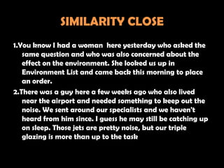 SIMILARITY CLOSE
1.You know I had a woman here yesterday who asked the
   same question and who was also concerned about the
   effect on the environment. She looked us up in
   Environment List and came back this morning to place
   an order.
2.There was a guy here a few weeks ago who also lived
   near the airport and needed something to keep out the
   noise. We sent around our specialists and we haven't
   heard from him since. I guess he may still be catching up
   on sleep. Those jets are pretty noise, but our triple
   glazing is more than up to the task
 