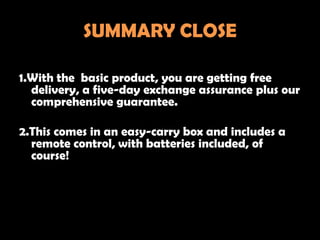SUMMARY CLOSE

1.With the basic product, you are getting free
  delivery, a five-day exchange assurance plus our
  comprehensive guarantee.

2.This comes in an easy-carry box and includes a
  remote control, with batteries included, of
  course!
 